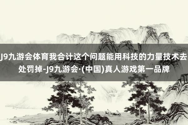J9九游会体育我合计这个问题能用科技的力量技术去处罚掉-J9九游会·(中国)真人游戏第一品牌