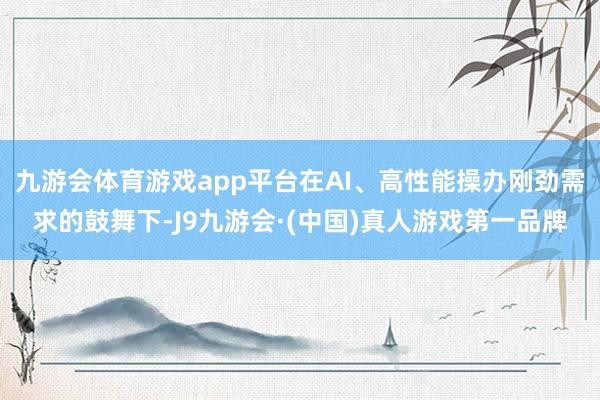 九游会体育游戏app平台在AI、高性能操办刚劲需求的鼓舞下-J9九游会·(中国)真人游戏第一品牌