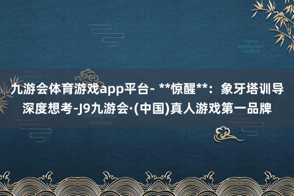 九游会体育游戏app平台- **惊醒**：象牙塔训导深度想考-J9九游会·(中国)真人游戏第一品牌