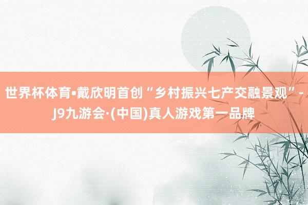 世界杯体育•戴欣明首创“乡村振兴七产交融景观”-J9九游会·(中国)真人游戏第一品牌
