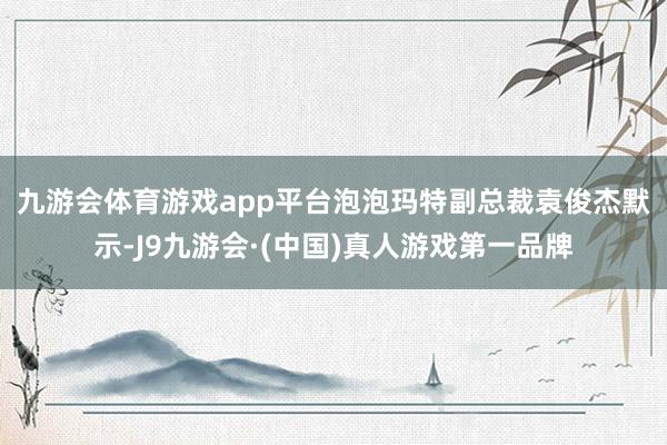 九游会体育游戏app平台 泡泡玛特副总裁袁俊杰默示-J9九游会·(中国)真人游戏第一品牌
