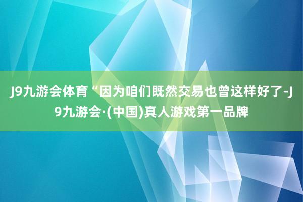 J9九游会体育“因为咱们既然交易也曾这样好了-J9九游会·(中国)真人游戏第一品牌