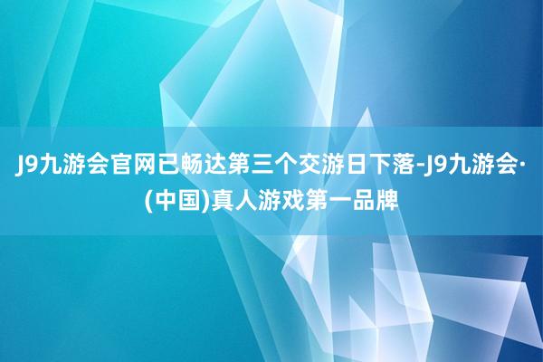 J9九游会官网已畅达第三个交游日下落-J9九游会·(中国)真人游戏第一品牌