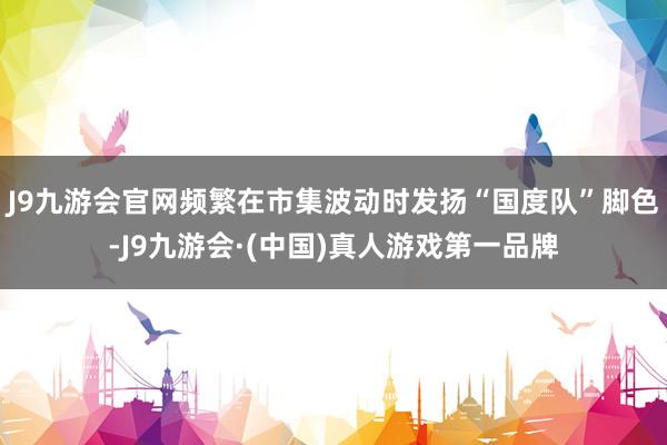 J9九游会官网频繁在市集波动时发扬“国度队”脚色-J9九游会·(中国)真人游戏第一品牌