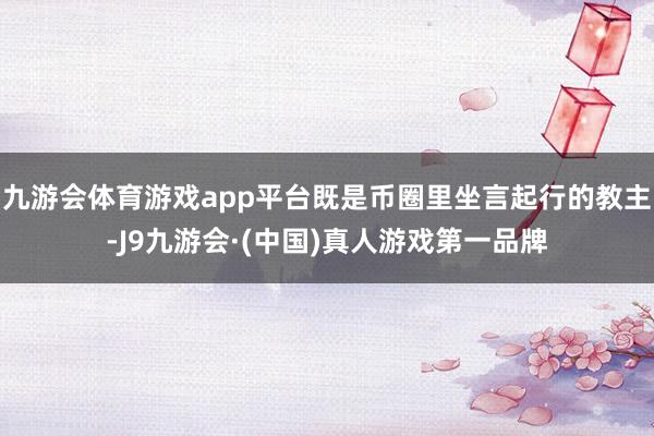 九游会体育游戏app平台既是币圈里坐言起行的教主-J9九游会·(中国)真人游戏第一品牌