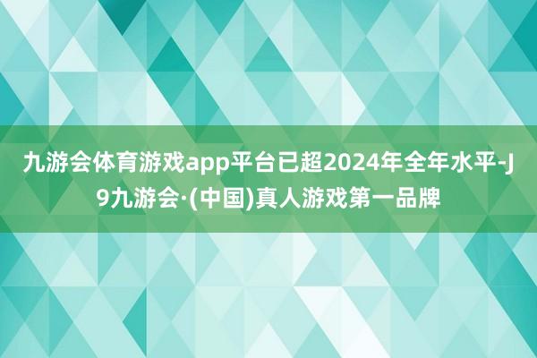 九游会体育游戏app平台已超2024年全年水平-J9九游会·(中国)真人游戏第一品牌
