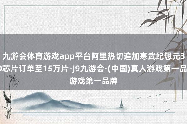 九游会体育游戏app平台阿里热切追加寒武纪想元370芯片订单至15万片-J9九游会·(中国)真人游戏第一品牌