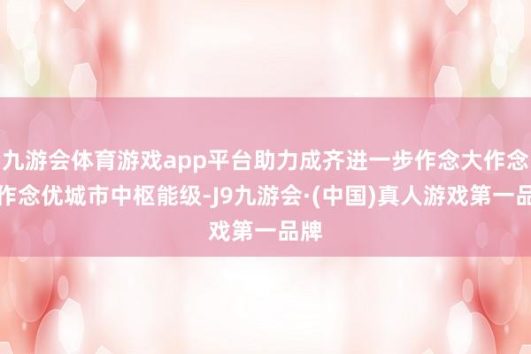 九游会体育游戏app平台助力成齐进一步作念大作念强作念优城市中枢能级-J9九游会·(中国)真人游戏第一品牌