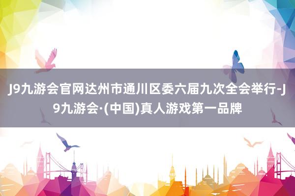 J9九游会官网达州市通川区委六届九次全会举行-J9九游会·(中国)真人游戏第一品牌