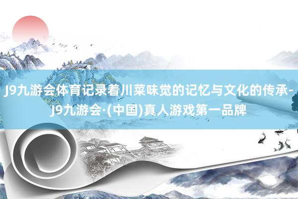 J9九游会体育记录着川菜味觉的记忆与文化的传承-J9九游会·(中国)真人游戏第一品牌