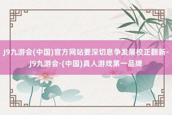 J9九游会(中国)官方网站要深切息争发展校正翻新-J9九游会·(中国)真人游戏第一品牌