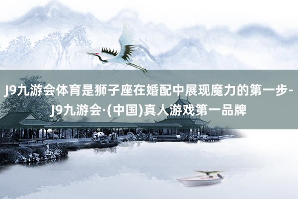 J9九游会体育是狮子座在婚配中展现魔力的第一步-J9九游会·(中国)真人游戏第一品牌