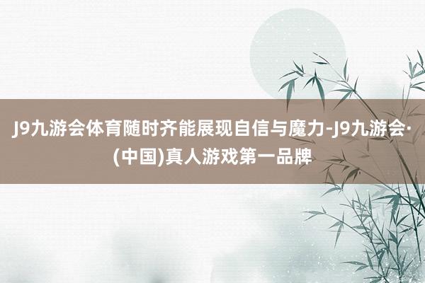 J9九游会体育随时齐能展现自信与魔力-J9九游会·(中国)真人游戏第一品牌