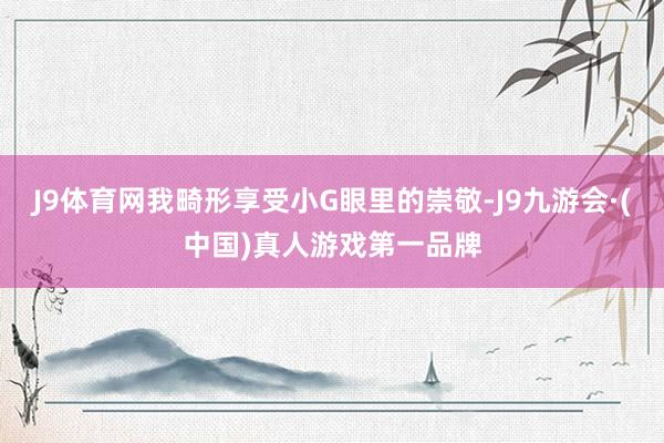 J9体育网我畸形享受小G眼里的崇敬-J9九游会·(中国)真人游戏第一品牌