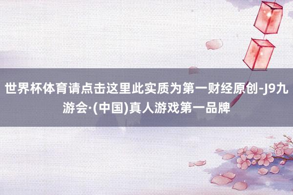 世界杯体育请点击这里此实质为第一财经原创-J9九游会·(中国)真人游戏第一品牌