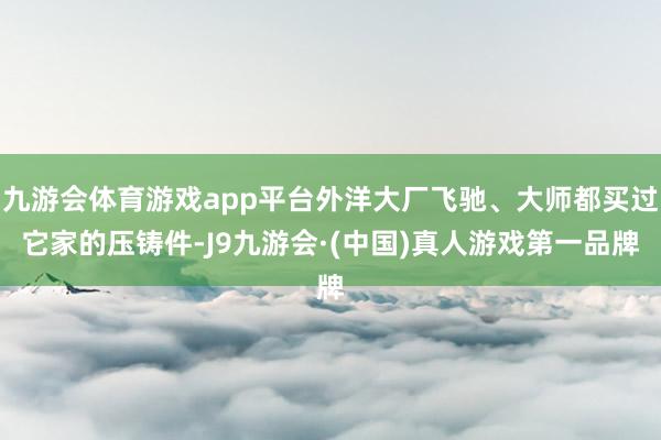 九游会体育游戏app平台外洋大厂飞驰、大师都买过它家的压铸件-J9九游会·(中国)真人游戏第一品牌