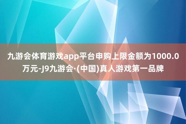 九游会体育游戏app平台申购上限金额为1000.0万元-J9九游会·(中国)真人游戏第一品牌