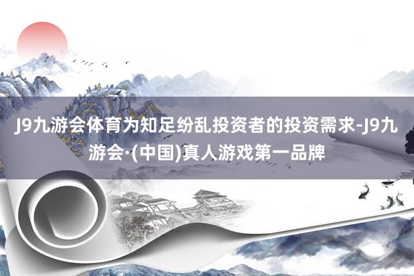 J9九游会体育为知足纷乱投资者的投资需求-J9九游会·(中国)真人游戏第一品牌