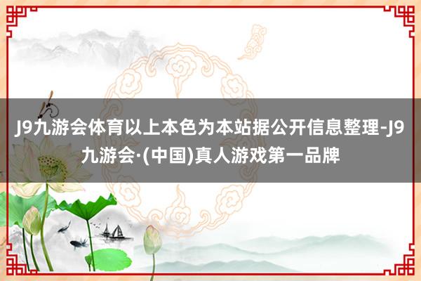 J9九游会体育以上本色为本站据公开信息整理-J9九游会·(中国)真人游戏第一品牌