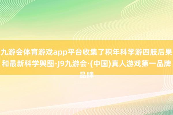 九游会体育游戏app平台收集了积年科学游四肢后果和最新科学舆图-J9九游会·(中国)真人游戏第一品牌