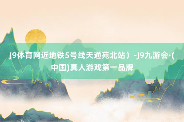 J9体育网近地铁5号线天通苑北站）-J9九游会·(中国)真人游戏第一品牌