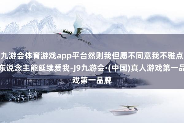 九游会体育游戏app平台然则我但愿不同意我不雅点的东说念主能延续爱我-J9九游会·(中国)真人游戏第一品牌