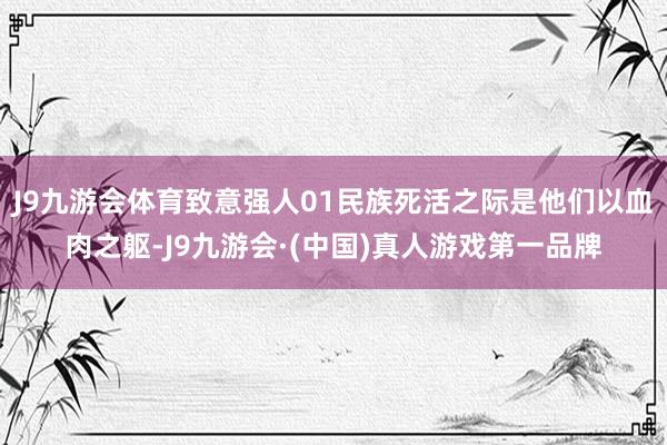 J9九游会体育致意强人01民族死活之际是他们以血肉之躯-J9九游会·(中国)真人游戏第一品牌