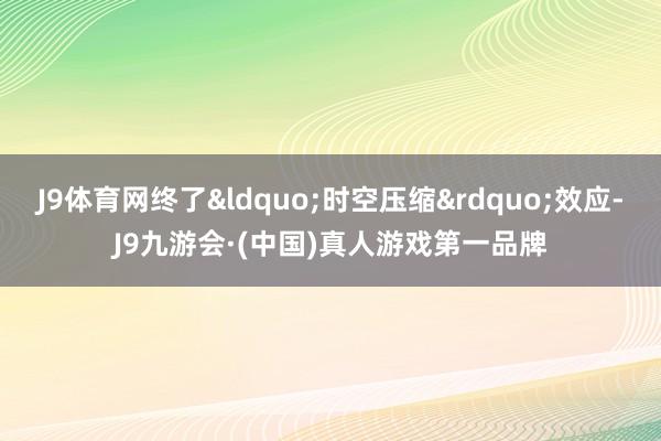 J9体育网终了&ldquo;时空压缩&rdquo;效应-J9九游会·(中国)真人游戏第一品牌
