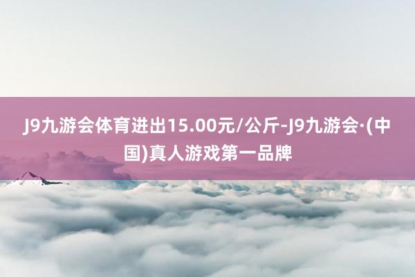 J9九游会体育进出15.00元/公斤-J9九游会·(中国)真人游戏第一品牌