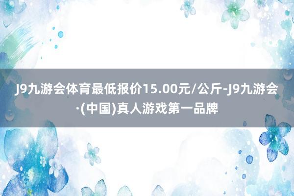 J9九游会体育最低报价15.00元/公斤-J9九游会·(中国)真人游戏第一品牌