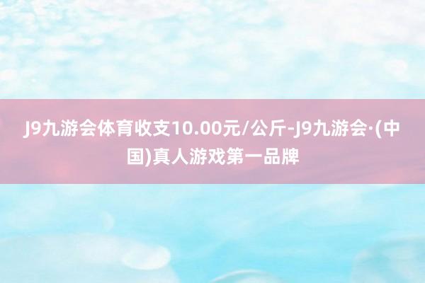 J9九游会体育收支10.00元/公斤-J9九游会·(中国)真人游戏第一品牌