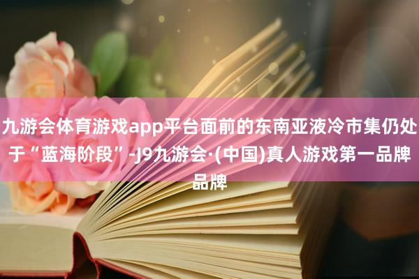九游会体育游戏app平台面前的东南亚液冷市集仍处于“蓝海阶段”-J9九游会·(中国)真人游戏第一品牌