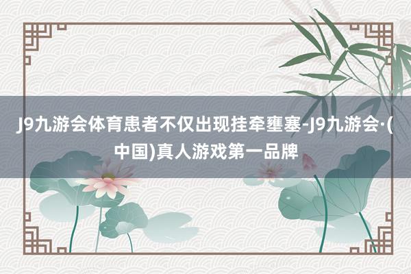 J9九游会体育患者不仅出现挂牵壅塞-J9九游会·(中国)真人游戏第一品牌