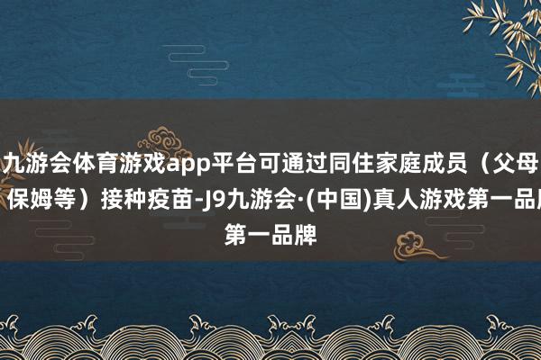 九游会体育游戏app平台可通过同住家庭成员（父母、保姆等）接种疫苗-J9九游会·(中国)真人游戏第一品牌