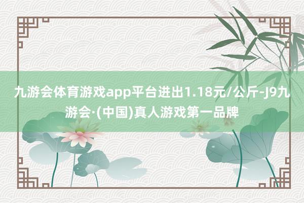 九游会体育游戏app平台进出1.18元/公斤-J9九游会·(中国)真人游戏第一品牌