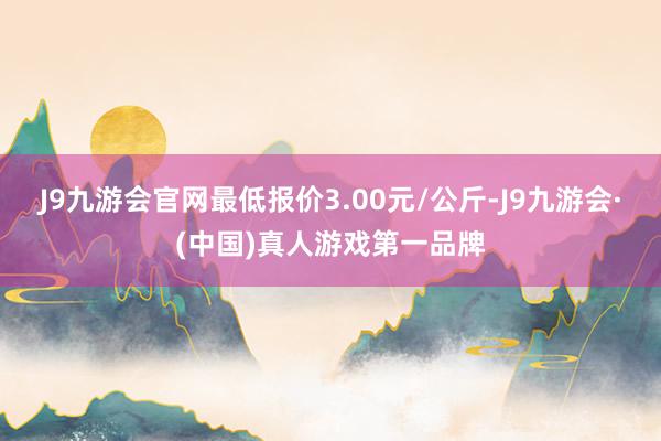J9九游会官网最低报价3.00元/公斤-J9九游会·(中国)真人游戏第一品牌