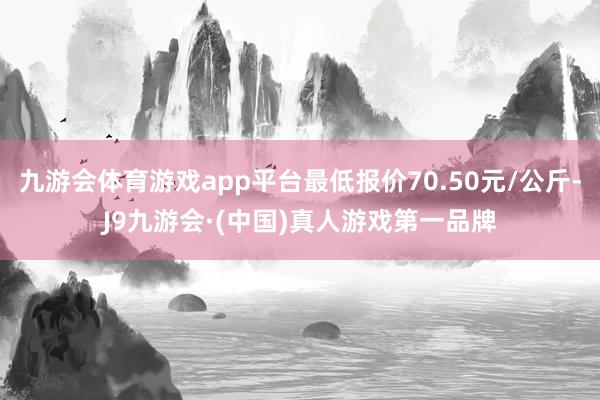 九游会体育游戏app平台最低报价70.50元/公斤-J9九游会·(中国)真人游戏第一品牌