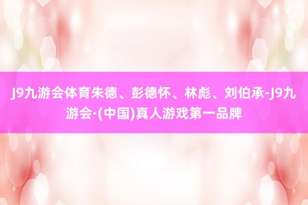 J9九游会体育朱德、彭德怀、林彪、刘伯承-J9九游会·(中国)真人游戏第一品牌