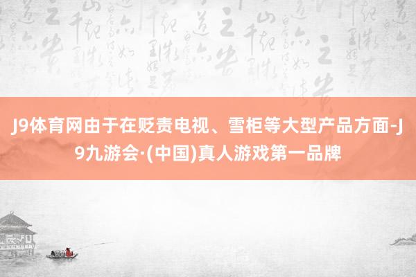 J9体育网由于在贬责电视、雪柜等大型产品方面-J9九游会·(中国)真人游戏第一品牌