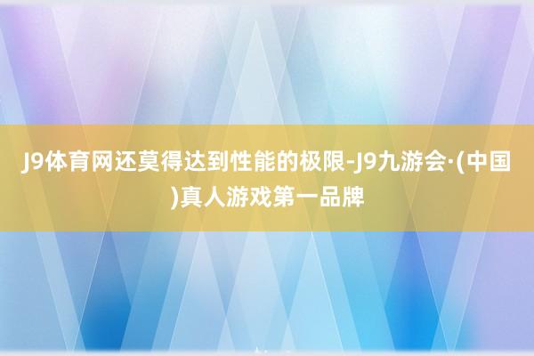 J9体育网还莫得达到性能的极限-J9九游会·(中国)真人游戏第一品牌