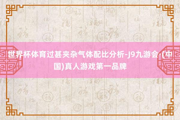 世界杯体育过甚夹杂气体配比分析-J9九游会·(中国)真人游戏第一品牌