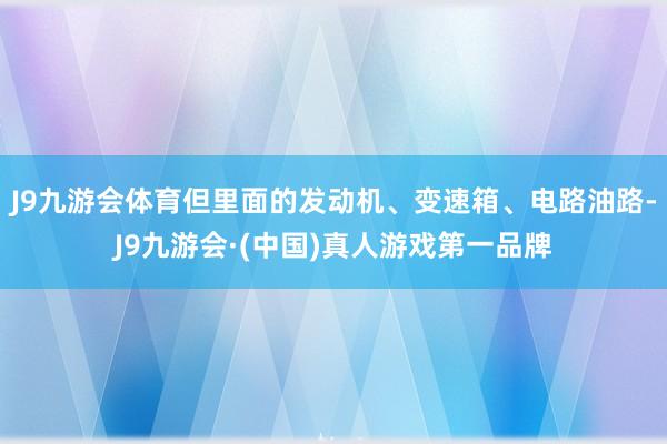 J9九游会体育但里面的发动机、变速箱、电路油路-J9九游会·(中国)真人游戏第一品牌