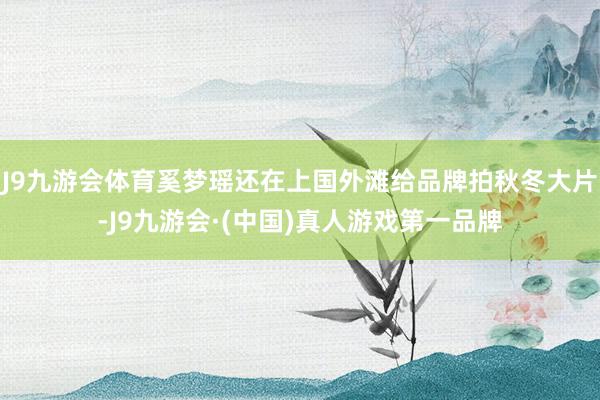 J9九游会体育奚梦瑶还在上国外滩给品牌拍秋冬大片-J9九游会·(中国)真人游戏第一品牌