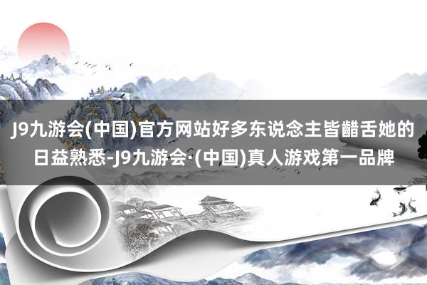 J9九游会(中国)官方网站好多东说念主皆齰舌她的日益熟悉-J9九游会·(中国)真人游戏第一品牌