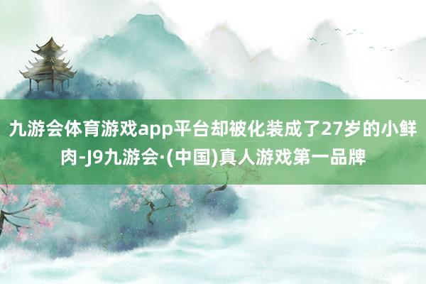 九游会体育游戏app平台却被化装成了27岁的小鲜肉-J9九游会·(中国)真人游戏第一品牌