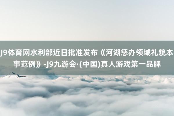 J9体育网水利部近日批准发布《河湖惩办领域礼貌本事范例》-J9九游会·(中国)真人游戏第一品牌