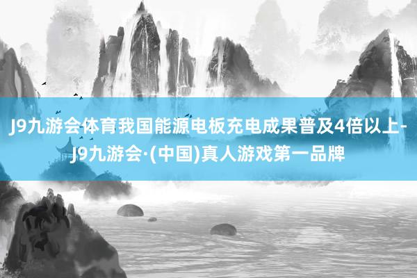 J9九游会体育我国能源电板充电成果普及4倍以上-J9九游会·(中国)真人游戏第一品牌