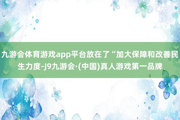 九游会体育游戏app平台放在了“加大保障和改善民生力度-J9九游会·(中国)真人游戏第一品牌
