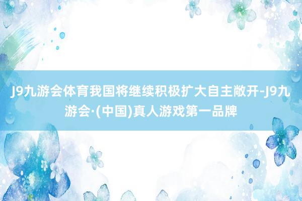 J9九游会体育我国将继续积极扩大自主敞开-J9九游会·(中国)真人游戏第一品牌
