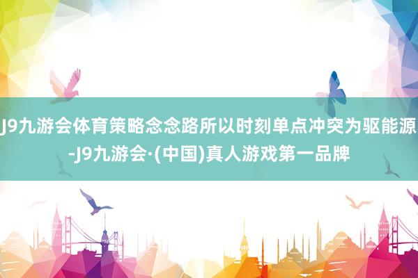 J9九游会体育策略念念路所以时刻单点冲突为驱能源-J9九游会·(中国)真人游戏第一品牌